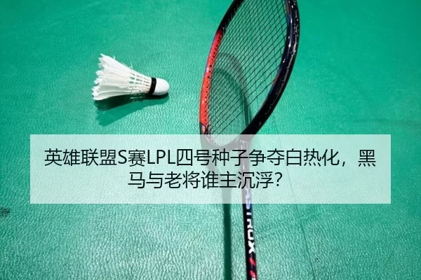 英雄联盟S赛LPL四号种子争夺白热化，黑马与老将谁主沉浮？