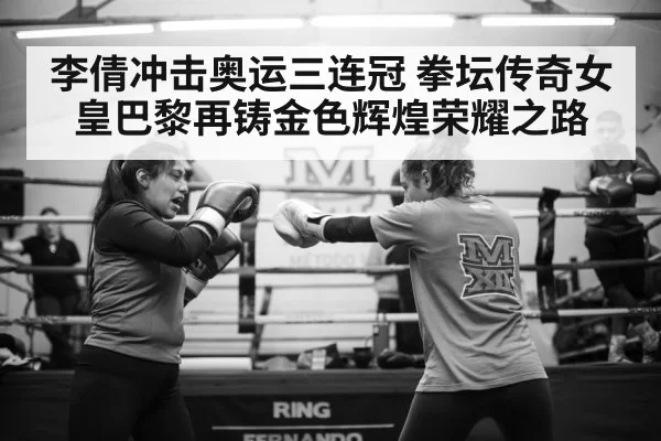 李倩冲击奥运三连冠 拳坛传奇女皇巴黎再铸金色辉煌荣耀之路
