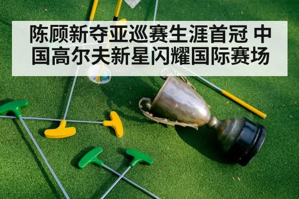 陈顾新夺亚巡赛生涯首冠 中国高尔夫新星闪耀国际赛场