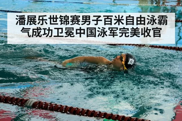 潘展乐世锦赛男子百米自由泳霸气成功卫冕中国泳军完美收官