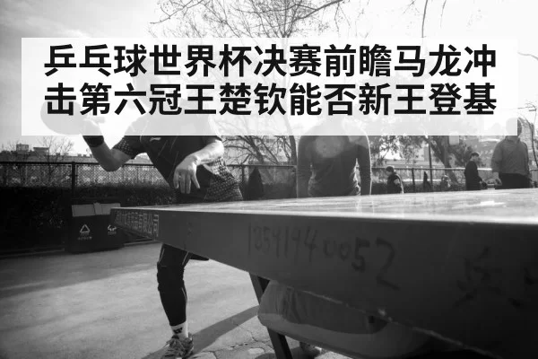 乒乓球世界杯决赛前瞻马龙冲击第六冠王楚钦能否新王登基