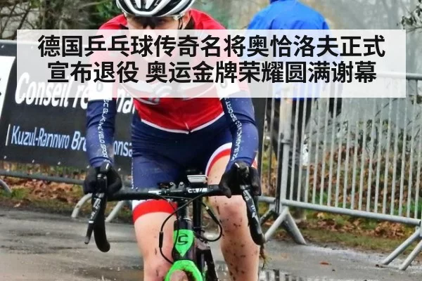 德国乒乓球传奇名将奥恰洛夫正式宣布退役 奥运金牌荣耀圆满谢幕