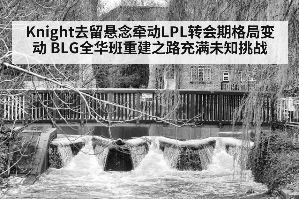 Knight去留悬念牵动LPL转会期格局变动 BLG全华班重建之路充满未知挑战